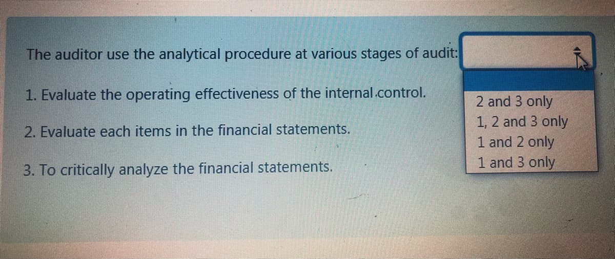 The auditor use the analytical procedure at various stages of audit:
1. Evaluate the operating effectiveness of the internal.control.
2 and 3 only
1, 2 and 3 only
1 and 2 only
1 and 3 only
2. Evaluate each items in the financial statements.
3. To critically analyze the financial statements.
