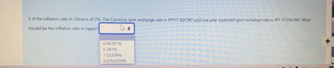 3. If the inflation rate in China is of 7%. The Currency spot exchange rate is JPY17.30/CNY and one year expected spot exchange rate is JPY 17.20/CNY. What
should be the inflation rate in Japan?
0.06381%
6.381%
7.62209%
0.0762209%
