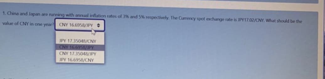 1. China and Japan are running with annual inflation rates of 3% and 5% respectively. The Currency spot exchange rate is JPY17.02/CNY. What should be the
value of CNY in one year? CNY 16.6958/JPY
JPY 17.35048/CNY
CNY 16.6958/JPY
CNY 1735048/JPY
JPY 16.6958/CNY
