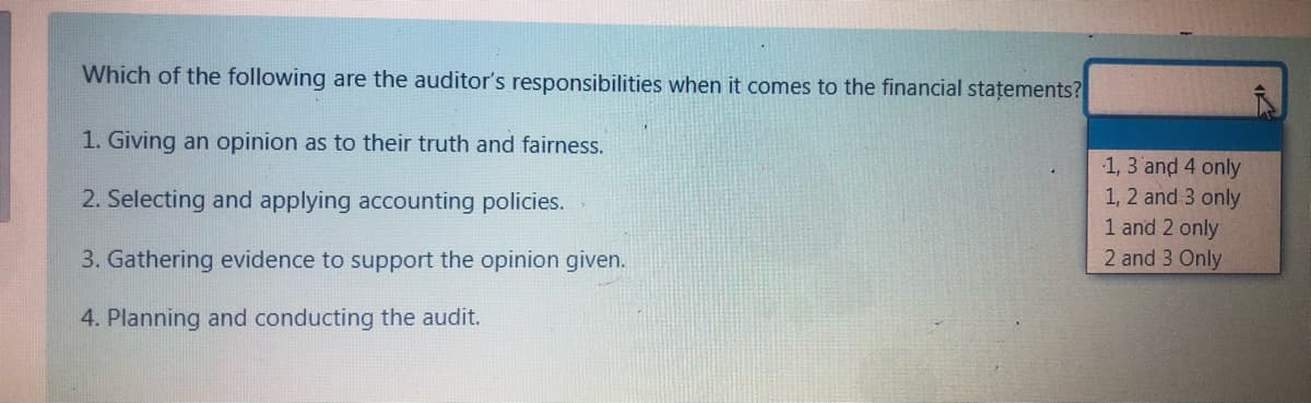 Which of the following are the auditor's responsibilities when it comes to the financial stațements?
1. Giving an opinion as to their truth and fairness.
1, 3 and 4 only
1, 2 and 3 only
1 and 2 only
2 and 3 Only
2. Selecting and applying accounting policies.
3. Gathering evidence to support the opinion given.
4. Planning and conducting the audit.
