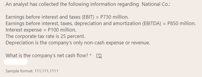 An analyst has collected the following information regarding National Co.:
Earnings before interest and taxes (EBIT) = P730 million.
Earnings before interest, taxes, depreciation and amortization (EBITDA) = P850 million.
Interest expense = P100 million.
The corporate tax rate is 25 percent.
Depreciation is the company's only non-cash expense or revenue.
What is the company's net cash flow? *
Sample format: 111,111,1111
