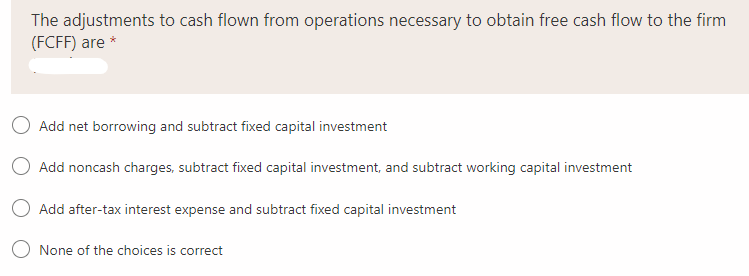 The adjustments to cash flown from operations necessary to obtain free cash flow to the firm
(FCFF) are *
O Add net borrowing and subtract fixed capital investment
O Add noncash charges, subtract fixed capital investment, and subtract working capital investment
Add after-tax interest expense and subtract fixed capital investment
O None of the choices is correct
