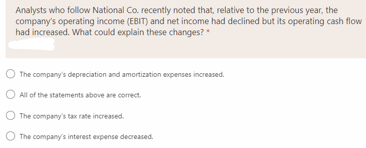 Analysts who follow National Co. recently noted that, relative to the previous year, the
company's operating income (EBIT) and net income had declined but its operating cash flow
had increased. What could explain these changes? *
O The company's depreciation and amortization expenses increased.
O All of the statements above are correct.
O The company's tax rate increased.
The company's interest expense decreased.
