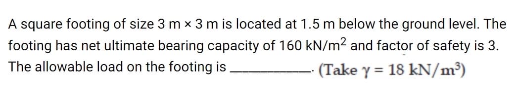 A square footing of size 3 m × 3 m is located at 1.5 m below the ground level. The
footing has net ultimate bearing capacity of 160 kN/m2 and factor of safety is 3.
The allowable load on the footing is
(Take y = 18 kN/m³)
