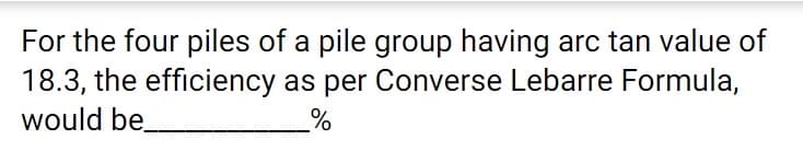 For the four piles of a pile group having arc tan value of
18.3, the efficiency as per Converse Lebarre Formula,
would be
