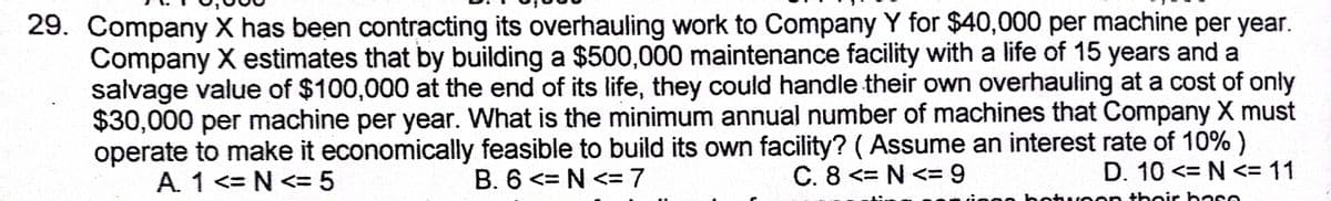 29. Company X has been contracting its overhauling work to Company Y for $40,000 per machine per year.
Company X estimates that by building a $500,000 maintenance facility with a life of 15 years and a
salvage value of $100,000 at the end of its life, they could handle their own overhauling at a cost of only
$30,000 per machine per year. What is the minimum annual number of machines that Company X must
operate to make it economically feasible to build its own facility? (Assume an interest rate of 10% )
A. 1 <= N <= 5
B. 6 <= N <= 7
C. 8 <= N <= 9
D. 10 <= N <= 11