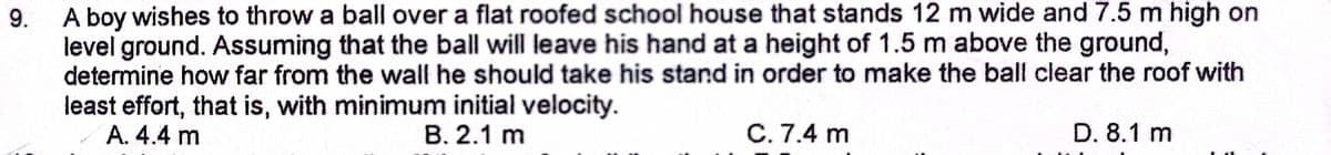 9.
A boy wishes to throw a ball over a flat roofed school house that stands 12 m wide and 7.5 m high on
level ground. Assuming that the ball will leave his hand at a height of 1.5 m above the ground,
determine how far from the wall he should take his stand in order to make the ball clear the roof with
least effort, that is, with minimum initial velocity.
A. 4.4 m
B. 2.1 m
C. 7.4 m
D. 8.1 m