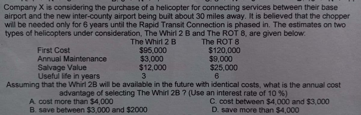 Company X is considering the purchase of a helicopter for connecting services between their base
airport and the new inter-county airport being built about 30 miles away. It is believed that the chopper
will be needed only for 6 years until the Rapid Transit Connection is phased in. The estimates on two
types of helicopters under consideration, The Whirl 2 B and The ROT 8, are given below:
The Whirl 2 B
First Cost
Annual Maintenance
Salvage Value
Useful life in years
$95,000
$3,000
$12,000
The ROT 8
$120,000
$9,000
$25,000
6
3
Assuming that the Whirl 2B will be available in the future with identical costs, what is the annual cost
advantage of selecting The Whirl 2B ? (Use an interest rate of 10 %)
A. cost more than $4,000
C. cost between $4,000 and $3,000
B. save between $3,000 and $2000
D. save more than $4,000