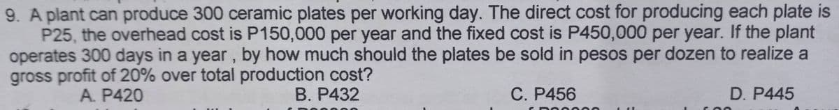 9. A plant can produce 300 ceramic plates per working day. The direct cost for producing each plate is
P25, the overhead cost is P150,000 per year and the fixed cost is P450,000 per year. If the plant
operates 300 days in a year, by how much should the plates be sold in pesos per dozen to realize a
gross profit of 20% over total production cost?
A. P420
B. P432
C. P456
I DO
D. P445