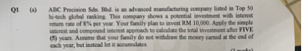 Q1 (a)
ABC Precision Sdn. Bhd. is an advanced manufacturing company listed in Top 50
hi-tech global ranking. This company shows a potential investment with interest
return rate of 8% per year. Your family plan to invest RM 10,000. Apply the simple
interest and compound interest approach to calculate the total investment after FIVE
(5) years. Assume that your family do not withdraw the money carned at the end of
each year, but instead let it accumulates.
(moder)