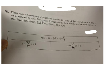 Q3. Kindly examine a complete C program to calculate the value of fix), the values of
to
are determined by user. The symbol Erepesents the total addition value from lower to
upper index, for example, Si 5(1) + 5(2) + 5(3).
1942
1+2
6²
-10-|√e-c+ 3
/(x) =
c-[²1.
140
21+1