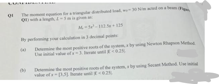 Q1 The moment equation for a triangular distributed load, wo 30 N/m acted on a beam (Figur
Q1) with a length, L- 5 m is given as:
M₂-5x³-112.5x + 125
By performing your calculation in 3 decimal points:
Determine the most positive roots of the system, x by using Newton Rhapson Method.
Use initial value of x = 3. Iterate until |E <0.25).
(b)
Determine the most positive roots of the system, x by using Secant Method. Use initial
value of x= [3,5]. Iterate until E<0.25).