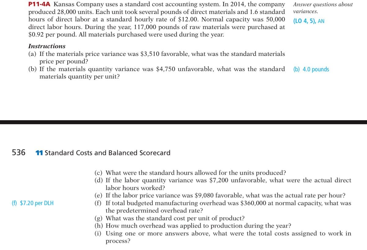 536
P11-4A Kansas Company uses a standard cost accounting system. In 2014, the company
produced 28,000 units. Each unit took several pounds of direct materials and 1.6 standard
hours of direct labor at a standard hourly rate of $12.00. Normal capacity was 50,000
direct labor hours. During the year, 117,000 pounds of raw materials were purchased at
$0.92 per pound. All materials purchased were used during the year.
Instructions
(a) If the materials price variance was $3,510 favorable, what was the standard materials
price per pound?
(b) If the materials quantity variance was $4,750 unfavorable, what was the standard
materials quantity per unit?
11 Standard Costs and Balanced Scorecard
(f) $7.20 per DLH
Answer questions about
variances.
(LO 4, 5), AN
(b) 4.0 pounds
(c) What were the standard hours allowed for the units produced?
(d) If the labor quantity variance was $7,200 unfavorable, what were the actual direct
labor hours worked?
(e) If the labor price variance was $9,080 favorable, what was the actual rate per hour?
(f) If total budgeted manufacturing overhead was $360,000 at normal capacity, what was
the predetermined overhead rate?
(g) What was the standard cost per unit of product?
(h) How much overhead was applied to production during the year?
(i) Using one or more answers above, what were the total costs assigned to work in
process?