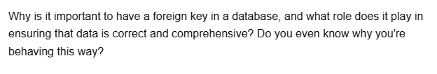 Why is it important to have a foreign key in a database, and what role does it play in
ensuring that data is correct and comprehensive? Do you even know why you're
behaving this way?