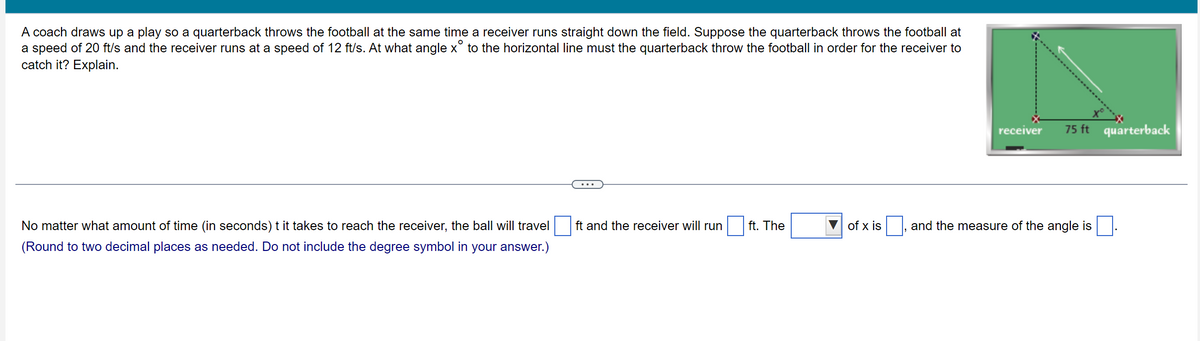 A coach draws up a play so a quarterback throws the football at the same time a receiver runs straight down the field. Suppose the quarterback throws the football at
a speed of 20 ft/s and the receiver runs at a speed of 12 ft/s. At what angle x° to the horizontal line must the quarterback throw the football in order for the receiver to
catch it? Explain.
No matter what amount of time (in seconds) t it takes to reach the receiver, the ball will travel
(Round to two decimal places as needed. Do not include the degree symbol in your answer.)
ft and the receiver will run
ft. The
of x is
receiver
75 ft quarterback
and the measure of the angle is