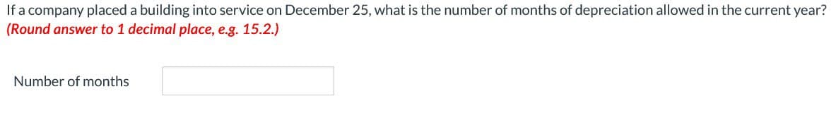 If a company placed a building into service on December 25, what is the number of months of depreciation allowed in the current year?
(Round answer to 1 decimal place, e.g. 15.2.)
Number of months