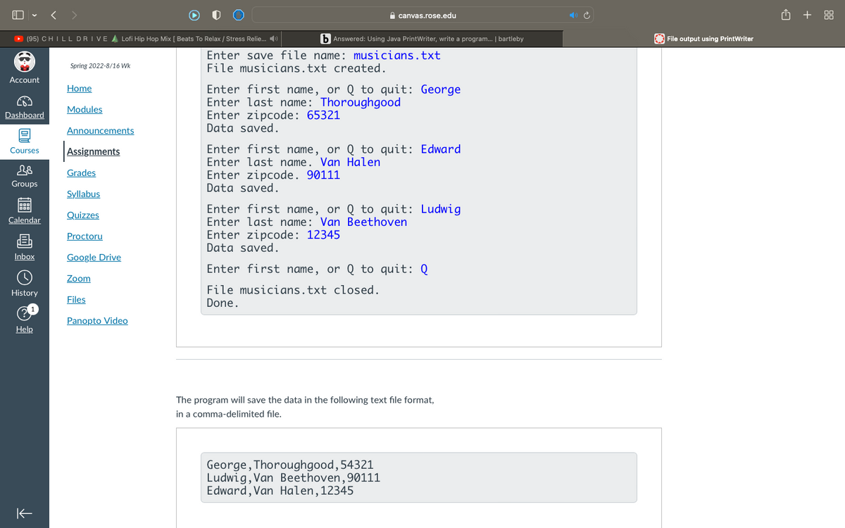 < >
canvas.rose.edu
O + 88
O (95) CHILL DRIVE A Lofi Hip Hop Mix [ Beats To Relax / Stress Relie. 4)
b Answered: Using Java PrintWriter, write a program. | bartleby
| File output using PrintWriter
Enter save file name: musicians.txt
Spring 2022-8/16 Wk
File musicians.txt created.
Account
Enter first name, or Q to quit: George
Enter last name: Thoroughgood
Enter zipcode: 65321
Data saved.
Home
Modules
Dashboard
Announcements
Enter first name, or Q to quit: Edward
Enter last name. Van Halen
Courses
Assignments
Grades
Enter zipcode. 90111
Data saved.
Groups
Syllabus
Enter first name, or Q to quit: Ludwig
Enter last name: Van Beethoven
Quizzes
Calendar
Enter zipcode: 12345
Data saved.
Proctoru
Inbox
Google Drive
Enter first name, or Q to quit: Q
Zoom
File musicians.txt closed.
Done.
History
Files
Panopto Video
Help
The program will save the data in the following text file format,
in a comma-delimited file.
George, Thoroughgood,54321
Ludwig, Van Beethoven,90111
Edward, Van Halen,12345
