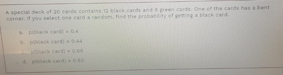 A special deck of 20 cards contains 12 black cards and 8 green cards. One of the cards has a bent
corner. If you select one card a random, find the probability of getting a black card.
a. p(black card) = 0.4
b. p(black card) = 0.44
C. p(black card) = 0.66
d. p(black card) = 0.60
