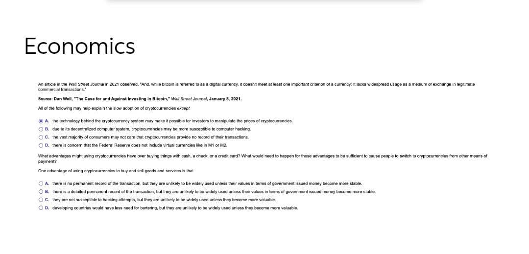 Economics
An article in the Wall Street Journal in 2021 observed, "And, while bitcoin is referred to as a digital currency, it doesn't meet at least one important criterion of a currency: It lacks widespread usage as a medium of exchange in legitimate
commercial transactions."
Source: Dan Weil, "The Case for and Against Investing in Bitcoln," Wal Street Joumal, January 8, 2021.
All of the following may help explain the slow adoption of cryptocurrencies except
O A. the technology behind the cryptocurrency system may make it possible for investors to manipulate the prices of cryptocurrencies.
O B. due to its decentralized computer system, cryptocurrencies may be more susceptible to computer hacking.
OC. the vast majority of consumers may not care that cryptocurrencies provide no record of their transactions.
O D. there is concem that the Federal Reserve does not include virtual currencies like in M1 or M2.
What advantages might using cryptocurrencies have over buying things with cash, a check, or a credit card? What would need to happen for those advantages to be sufficient to cause people to switch to cryptocurrencies from other means of
рayment?
One advantage of using cryptocurrencies to buy and sell goods and services is that
O A. there is no permanent record of the transaction, but they are unlikely to be widely used unless their values in terms of government issued money become more stable.
O B. there is a detailed permanent record of the transaction, but they are unlikely to be widely used unless their values in terms of government issued money become more stable.
O C. they are not susceptible to hacking attempts, but they are unlikely to be widely used unless they become more valuable.
O D. developing countries would have less need for bartering, but they are unlikely to be widely used unless they become more valuable.
