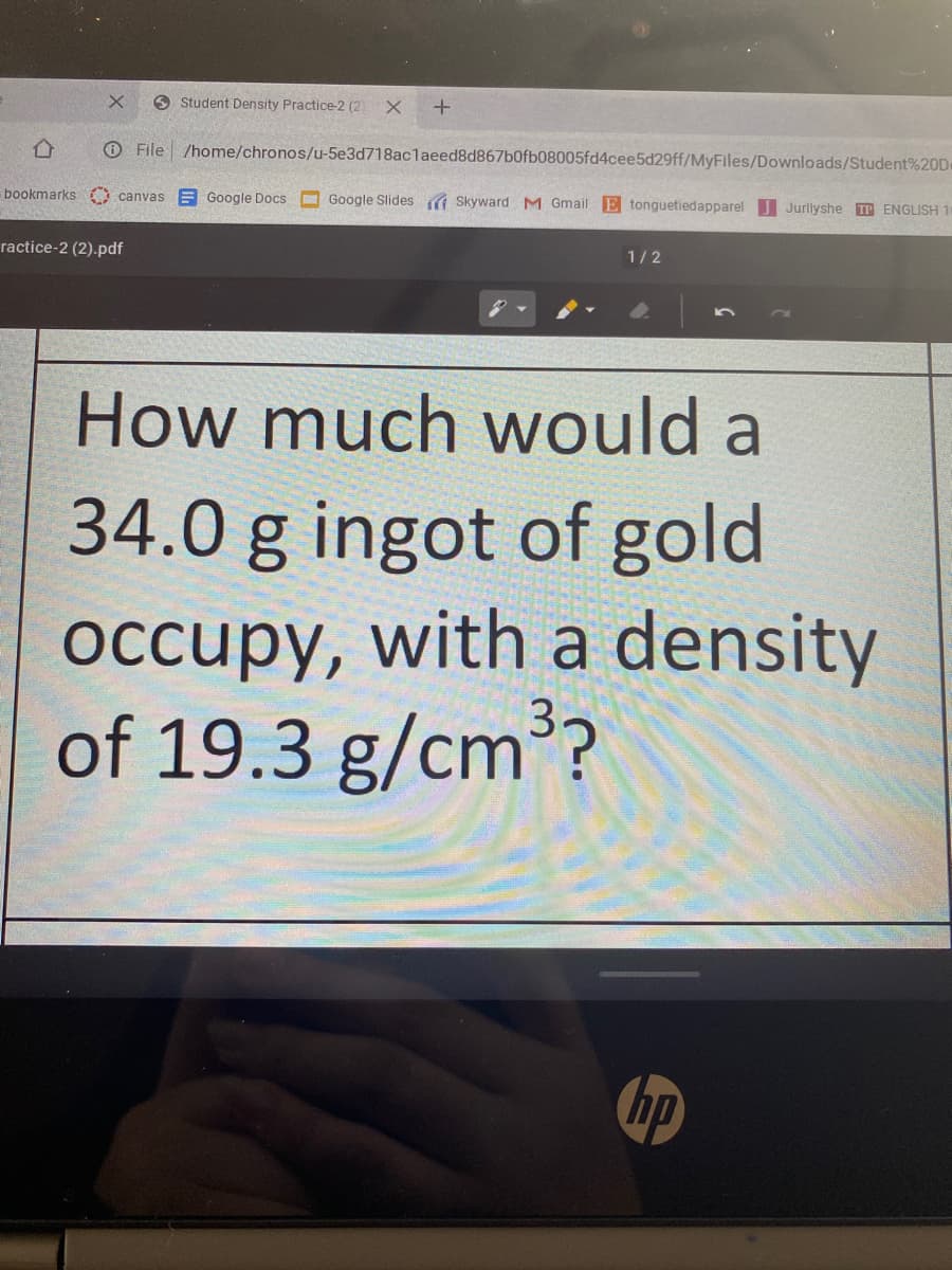 Student Density Practice-2 (2
O File /home/chronos/u-5e3d718aclaeed8d867b0fb08005fd4cee5d29ff/MyFiles/Downloads/Student%20De
bookmarks canvas E Google Docs
O Google Slides a Skyward M Gmail E tonguetiedapparel Jurlyshe P ENGLISH 1
ractice-2 (2).pdf
1/2
How much would a
34.0 g ingot of gold
occupy, with a density
of 19.3 g/cm??
