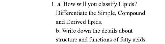 1. a. How will you classify Lipids?
Differentiate the Simple, Compound
and Derived lipids.
b. Write down the details about
structure and functions of fatty acids.
