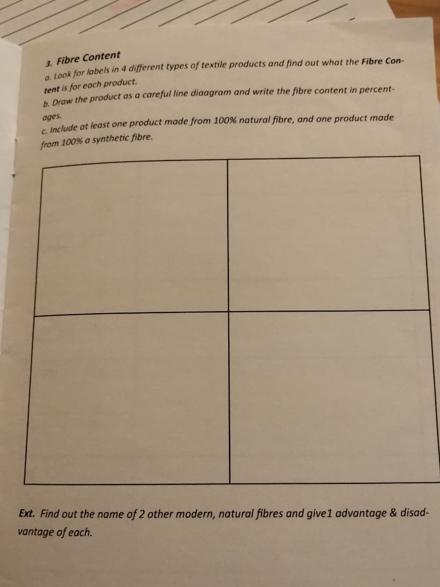 3. Fibre Content
a look for labels in 4 different types of textile products and find out what the Fibre Con-
tent is for each product.
A Draw the product as a careful line diaagram and write the fibre content in percent-
ages.
e Include at least one product made from 100% natural fibre, and one product made
from 100% a synthetic fibre.
Ext. Find out the name of 2 other modern, natural fibres and give1 advantage & disad-
vantage of each.
