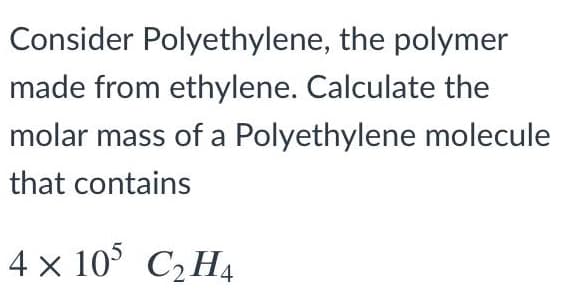 Consider Polyethylene, the polymer
made from ethylene. Calculate the
molar mass of a Polyethylene molecule
that contains
4 x 10° C2 H4
