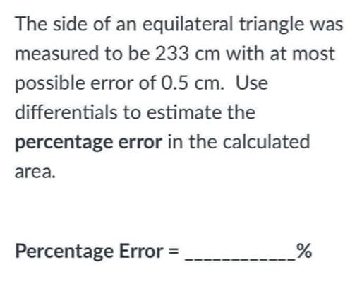 The side of an equilateral triangle was
measured to be 233 cm with at most
possible error of 0.5 cm. Use
differentials to estimate the
percentage error in the calculated
area.
Percentage Error =
