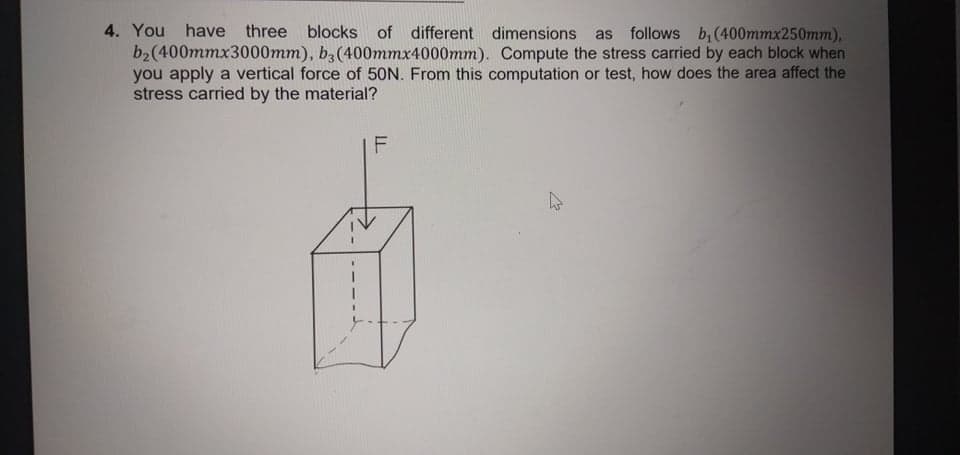 4. You have three blocks of different dimensions
b2(400mmx3000mm), b3(400mmx4000mm). Compute the stress carried by each block when
you apply a vertical force of 50N. From this computation or test, how does the area affect the
stress carried by the material?
as follows b, (400mmx250mm),
F
