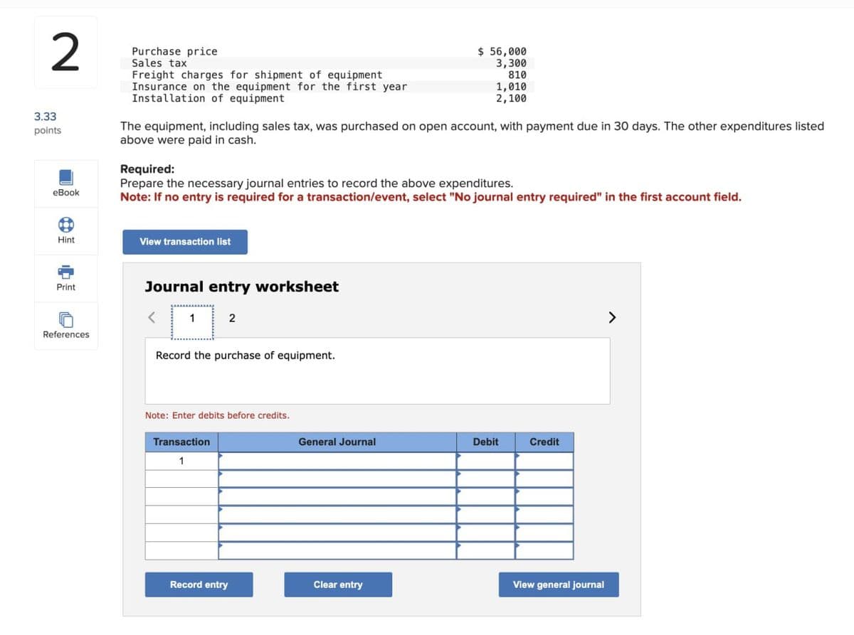2
3.33
points
eBook
Purchase price
Sales tax
Freight charges for shipment of equipment
Insurance on the equipment for the first year
Installation of equipment
$ 56,000
3,300
810
1,010
2,100
The equipment, including sales tax, was purchased on open account, with payment due in 30 days. The other expenditures listed
above were paid in cash.
Required:
Prepare the necessary journal entries to record the above expenditures.
Note: If no entry is required for a transaction/event, select "No journal entry required" in the first account field.
Hint
View transaction list
Print
References
Journal entry worksheet
2
Record the purchase of equipment.
Note: Enter debits before credits.
Transaction
1
General Journal
Debit
Credit
Record entry
Clear entry
View general journal
>