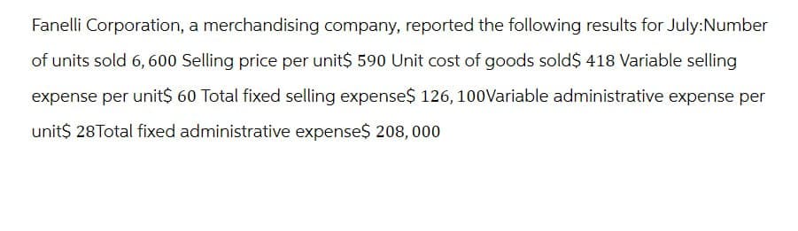 Fanelli Corporation, a merchandising company, reported the following results for July:Number
of units sold 6, 600 Selling price per unit$ 590 Unit cost of goods sold$ 418 Variable selling
expense per unit$ 60 Total fixed selling expense$ 126, 100Variable administrative expense per
unit$ 28Total fixed administrative expense$ 208,000