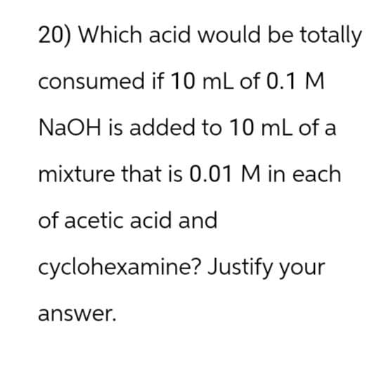 20) Which acid would be totally
consumed if 10 mL of 0.1 M
NaOH is added to 10 mL of a
mixture that is 0.01 M in each
of acetic acid and
cyclohexamine? Justify your
answer.