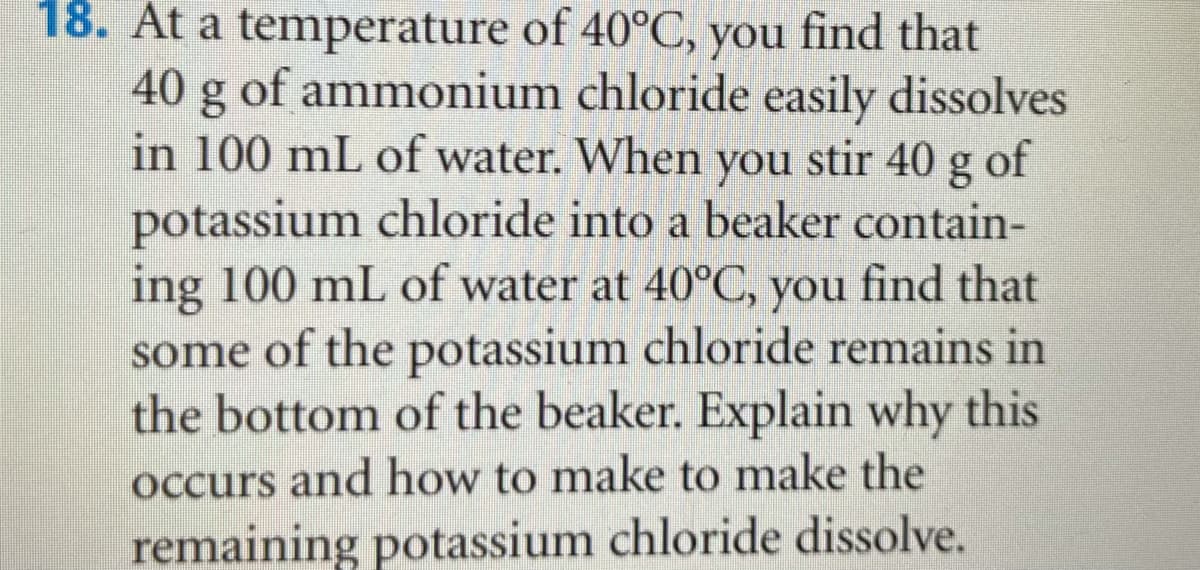 18. At a temperature of 40°C, you find that
40 g of ammonium chloride easily dissolves
in 100 mL of water. When you stir 40 g of
potassium chloride into a beaker contain-
ing 100 mL of water at 40°C, you find that
some of the potassium chloride remains in
the bottom of the beaker. Explain why this
Occurs and how to make to make the
remaining potassium chloride dissolve.
