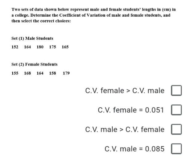 Two sets of data shown below represent male and female students' lengths in (cm) in
a college. Determine the Coefficient of Variation of male and female students, and
then select the correct choices:
Set (1) Male Students
152 164 180 175 165
Set (2) Female Students
155 168 164 158 179
C.V. female > C.V. male
C.V. female = 0.051
C.V. male > C.V. female
C.V. male = 0.085