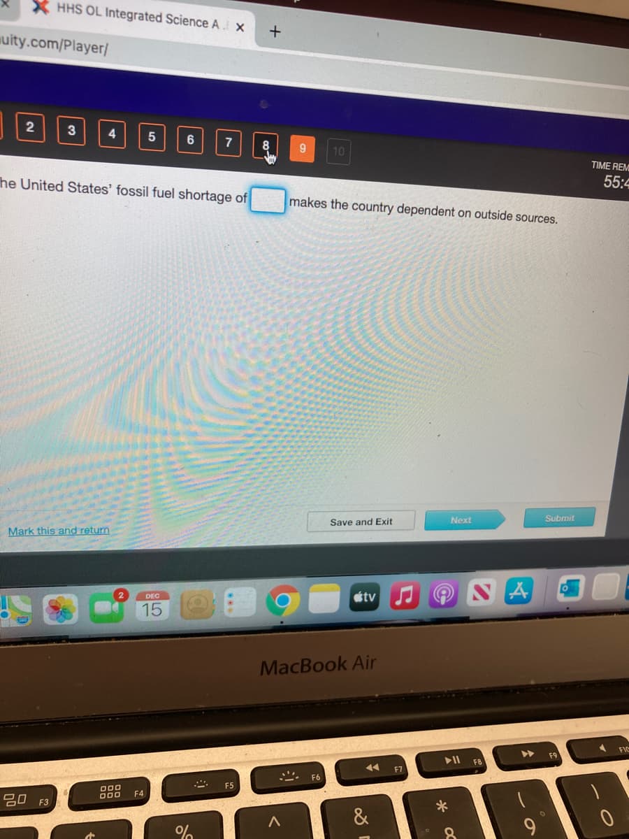 X HHS OL Integrated Science A X
uity.com/Player/
3
4
6
7
10
TIME REM
he United States' fossil fuel shortage of
55:4
makes the country dependent on outside sources.
Next
Submit
Save and Exit
Mark this and return
étv
DEC
15
MacBook Air
FIC
F8
F7
F6
F5
000
000
F4
吕0 F3
*
&
9.
