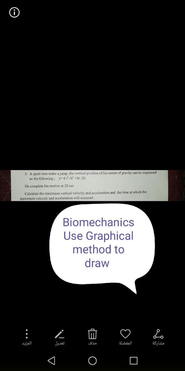 3- A sport man make a jump ,the vertical position of his center of gravity can be expressed
as the following; y 6t'-5t² +81-20
He complete his motion at 20 sec
Calculate the maximum vertical velocity and acceleration and the time at which the
maximum velocity and acceleration will occurred.
:
المزيد
Biomechanics
Use Graphical
method to
draw
Ľ
تعديل
O E
حذف
المفضلة
Lo
مشاركة