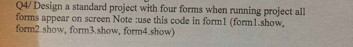 Q4/ Design a standard project with four forms when running project all
forms appear on screen Note :use this code in form1 (form1.show,
form2.show, form3.show, form4.show)