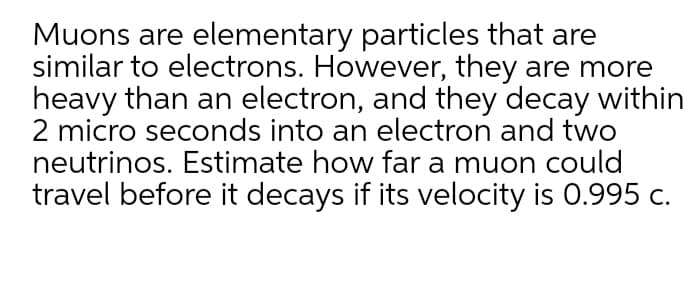 Muons are elementary particles that are
similar to electrons. However, they are more
heavy than an electron, and they decay within
2 micro seconds into an electron and two
neutrinos. Estimate how far a muon could
travel before it decays if its velocity is 0.995 c.
