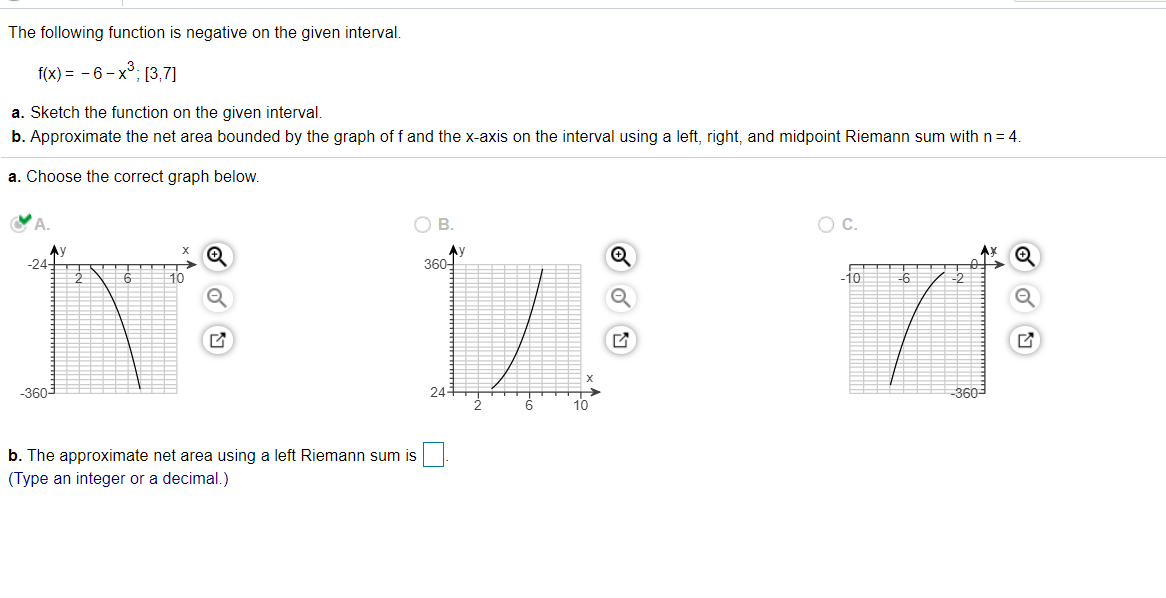 The following function is negative on the given interval.
f(x) = - 6- x°; [3,7]
a. Sketch the function on the given interval.
b. Approximate the net area bounded by the graph of f and the x-axis on the interval using a left, right, and midpoint Riemann sum with n = 4.
a. Choose the correct graph below.
В.
OC.
Ay
-24-
360-
10
-10
-6
-3603
24-
-360-
b. The approximate net area using a left Riemann sum is
(Type an integer or a decimal.)
