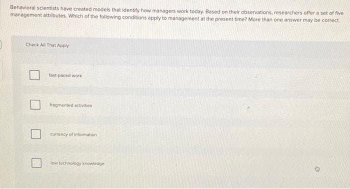 Behavioral scientists have created models that identify how managers work today. Based on their observations, researchers offer a set of five
management attributes. Which of the following conditions apply to management at the present time? More than one answer may be correct.
Check All That Apply
fast-paced work
fragmented activities
currency of information
low technology knowledge