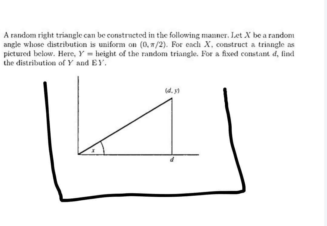 A random right triangle can be constructed in the following manner. Let X be a random
angle whose distribution is uniform on (0, 7/2). For each X, construct a triangle as
pictured below. Here, Y = height of the random triangle. For a fixed constant d, find
the distribution of Y and EY.
(d. y)
d