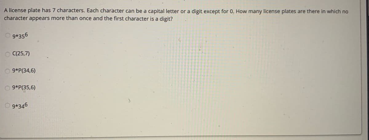 A license plate has 7 characters. Each character can be a capital letter or a digit except for 0. How many license plates are there in which no
character appears more than once and the first character is a digit?
9*356
O C(25,7)
9*P(34,6)
O 9*P(35,6)
9*346
