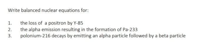 Write balanced nuclear equations for:
the loss of a positron by Y-85
2. the alpha emission resulting in the formation of Pa-233
polonium-216 decays by emitting an alpha particle followed by a beta particle
1.
3.
