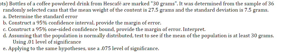 ots) Bottles of a coffee powdered drink from Hescafé are marked "30 grams". It was determined from the sample of 36
randomly selected cans that the mean weight of the content is 27.5 grams and the standard deviation is 7.5 grams.
a. Determine the standard error
b. Construct a 95% confidence interval, provide the margin of error.
c. Construct a 95% one-sided confidence bound, provide the margin of error. Interpret.
d. Assuming that the population is normally distributed, test to see if the mean of the population is at least 30 grams.
Using .01 level of significance
e. Applying to the same hypotheses, use a .075 level of significance.
