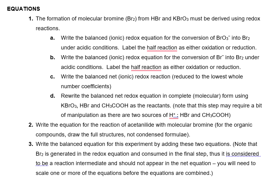 EQUATIONS
1. The formation of molecular bromine (Br2) from HBr and KBrO3 must be derived using redox
reactions.
a. Write the balanced (ionic) redox equation for the conversion of BrO3 into Br2
under acidic conditions. Label the half reaction as either oxidation or reduction.
b. Write the balanced (ionic) redox equation for the conversion of Br¯ into Br2 under
acidic conditions. Label the half reaction as either oxidation or reduction.
c. Write the balanced net (ionic) redox reaction (reduced to the lowest whole
number coefficients)
d. Rewrite the balanced net redox equation in complete (molecular) form using
KBrO3, HBr and CH3COOH as the reactants. (note that this step may require a bit
of manipulation as there are two sources of Ht: HBr and CH3COOH)
2. Write the equation for the reaction of acetanilide with molecular bromine (for the organic
compounds, draw the full structures, not condensed formulae).
3. Write the balanced equation for this experiment by adding these two equations. (Note that
Br2 is generated in the redox equation and consumed in the final step, thus it is considered
to be a reaction intermediate and should not appear in the net equation - you will need to
scale one or more of the equations before the equations are combined.)