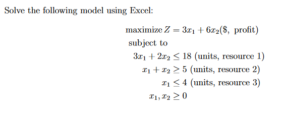 Solve the following model using Excel:
maximize Z = 3x1 + 6x2($, profit)
subject to
3x1 + 2x2 ≤ 18 (units, resource 1)
I₁ + x2 > 5 (units, resource 2)
₁ ≤ 4 (units, resource 3)
x1, x2 > 0