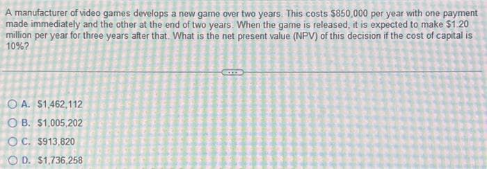 A manufacturer of video games develops a new game over two years. This costs $850,000 per year with one payment
made immediately and the other at the end of two years. When the game is released, it is expected to make $1.20
million per year for three years after that. What is the net present value (NPV) of this decision if the cost of capital is
10%?
OA. $1,462,112
OB. $1,005,202
OC. $913,820
OD. $1,736,258