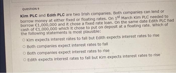 QUESTION 9
Kim PLC and Edith PLC are two Irish companies. Both companies can lend or
borrow money at either fixed or floating rates. On 1st March Kim PLC needed to
borrow €1,000,000 and it chose a fixed rate loan. On the same date Edith PLC had
cash of C1,000,000 which it chose to put on deposit at a floating rate. Which of
the following statements is most plausible:
O Kim expects interest rates to fall but Edith expects interest rates to rise
O Both companies expect interest rates to fall
O Both companies expect interest rates to rise
O Edith expects interest rates to fall but Kim expects interest rates to rise