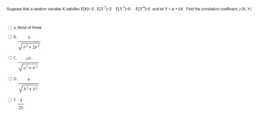 Suppose that a random variable X satisfies E[X]=0 E[X²1=2 E[X³]=0 E[X+1=5 and let Y = a +bX. Find the correlation coefficient p (X, Y).
O A. None of these
OB.
b
b²+2b³
OC.
D.
ab
a²+ b²
b
√√√63+6²
OE. 1
2b