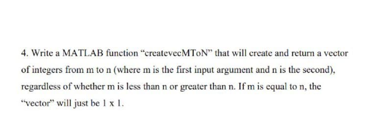 4. Write a MATLAB function "createvecMToN" that will create and return a vector
of integers from m to n (where m is the first input argument andn is the second),
regardless of whether m is less than n or greater than n. If m is equal to n, the
"vector" will just be 1 x 1.
